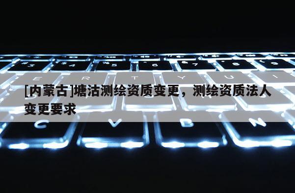 [內(nèi)蒙古]塘沽測(cè)繪資質(zhì)變更，測(cè)繪資質(zhì)法人變更要求