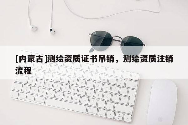 [內(nèi)蒙古]測繪資質(zhì)證書吊銷，測繪資質(zhì)注銷流程
