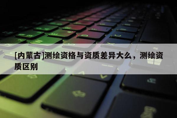 [內(nèi)蒙古]測繪資格與資質(zhì)差異大么，測繪資質(zhì)區(qū)別
