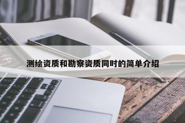 測繪資質(zhì)和勘察資質(zhì)同時(shí)的簡單介紹