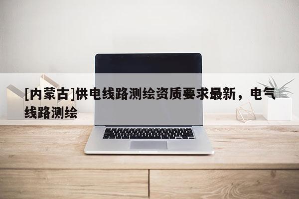 [內蒙古]供電線路測繪資質要求最新，電氣線路測繪