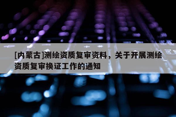 [內(nèi)蒙古]測繪資質(zhì)復(fù)審資料，關(guān)于開展測繪資質(zhì)復(fù)審換證工作的通知