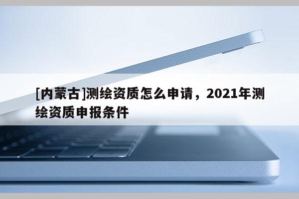 [內(nèi)蒙古]測(cè)繪資質(zhì)怎么申請(qǐng)，2021年測(cè)繪資質(zhì)申報(bào)條件