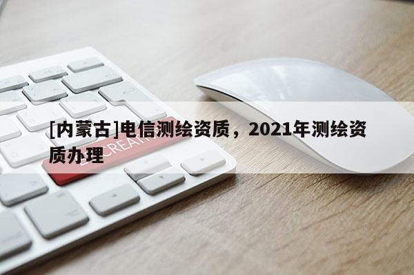 [內(nèi)蒙古]電信測繪資質(zhì)，2021年測繪資質(zhì)辦理