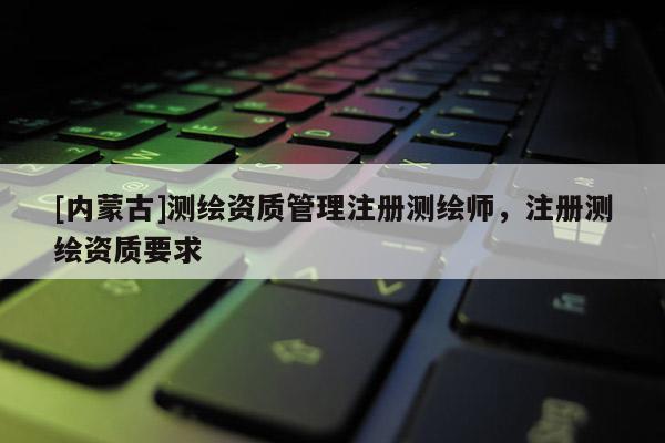 [內(nèi)蒙古]測繪資質(zhì)管理注冊測繪師，注冊測繪資質(zhì)要求