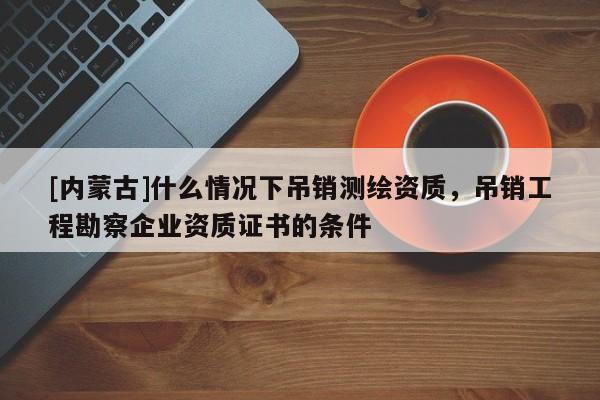 [內(nèi)蒙古]什么情況下吊銷測繪資質，吊銷工程勘察企業(yè)資質證書的條件