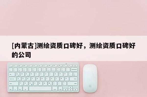 [內蒙古]測繪資質口碑好，測繪資質口碑好的公司