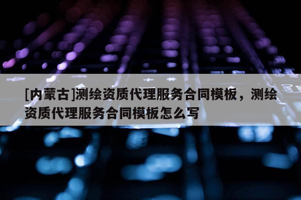 [內(nèi)蒙古]測繪資質(zhì)代理服務(wù)合同模板，測繪資質(zhì)代理服務(wù)合同模板怎么寫