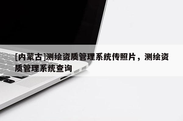 [內(nèi)蒙古]測(cè)繪資質(zhì)管理系統(tǒng)傳照片，測(cè)繪資質(zhì)管理系統(tǒng)查詢