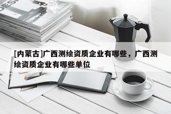 [內(nèi)蒙古]廣西測(cè)繪資質(zhì)企業(yè)有哪些，廣西測(cè)繪資質(zhì)企業(yè)有哪些單位
