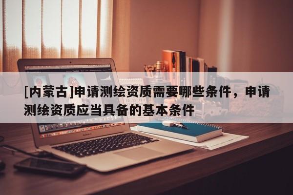 [內(nèi)蒙古]申請(qǐng)測(cè)繪資質(zhì)需要哪些條件，申請(qǐng)測(cè)繪資質(zhì)應(yīng)當(dāng)具備的基本條件