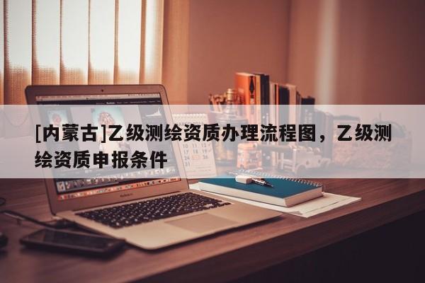 [內(nèi)蒙古]乙級(jí)測(cè)繪資質(zhì)辦理流程圖，乙級(jí)測(cè)繪資質(zhì)申報(bào)條件