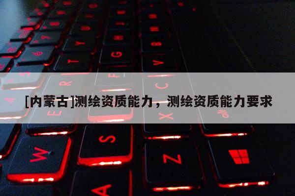 [內(nèi)蒙古]測(cè)繪資質(zhì)能力，測(cè)繪資質(zhì)能力要求