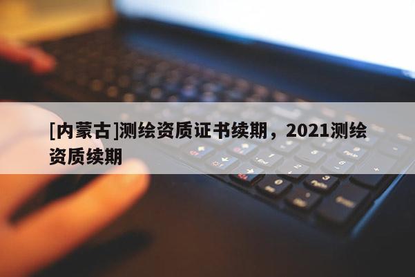 [內蒙古]測繪資質證書續(xù)期，2021測繪資質續(xù)期