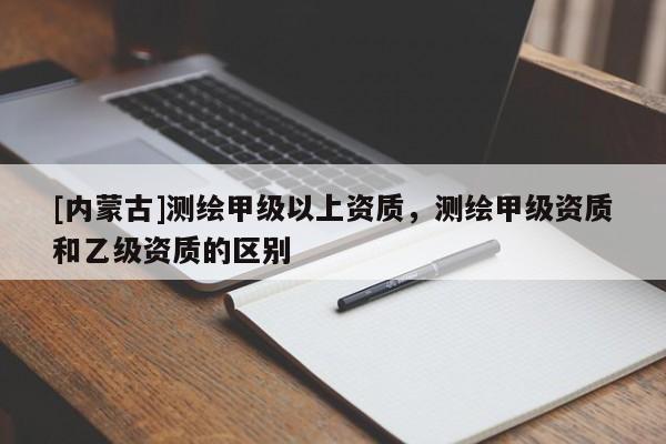 [內(nèi)蒙古]測(cè)繪甲級(jí)以上資質(zhì)，測(cè)繪甲級(jí)資質(zhì)和乙級(jí)資質(zhì)的區(qū)別