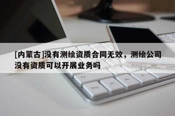 [內(nèi)蒙古]沒有測繪資質(zhì)合同無效，測繪公司沒有資質(zhì)可以開展業(yè)務(wù)嗎