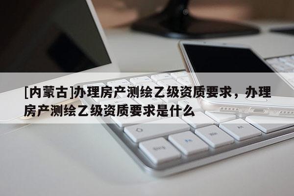 [內(nèi)蒙古]辦理房產(chǎn)測(cè)繪乙級(jí)資質(zhì)要求，辦理房產(chǎn)測(cè)繪乙級(jí)資質(zhì)要求是什么