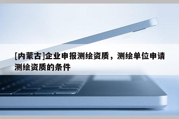 [內(nèi)蒙古]企業(yè)申報(bào)測繪資質(zhì)，測繪單位申請測繪資質(zhì)的條件