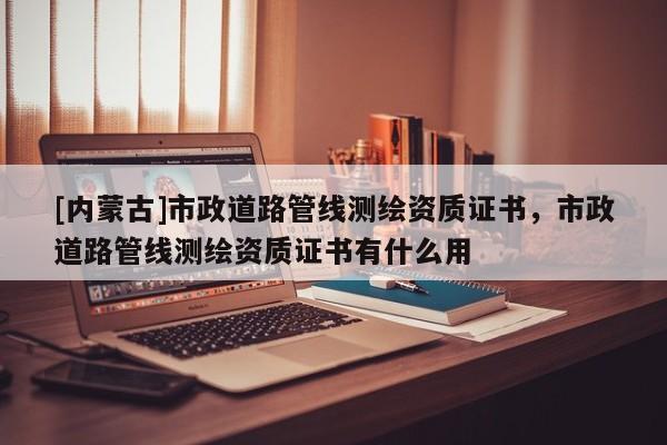 [內(nèi)蒙古]市政道路管線測繪資質(zhì)證書，市政道路管線測繪資質(zhì)證書有什么用