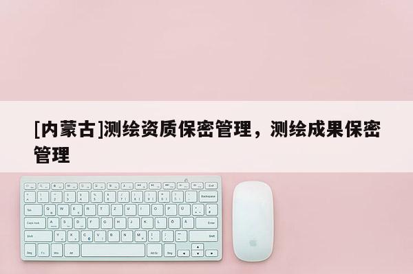 [內(nèi)蒙古]測(cè)繪資質(zhì)保密管理，測(cè)繪成果保密管理
