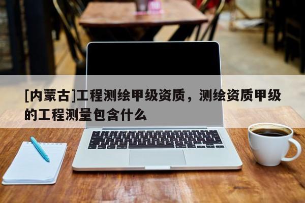 [內(nèi)蒙古]工程測繪甲級資質(zhì)，測繪資質(zhì)甲級的工程測量包含什么