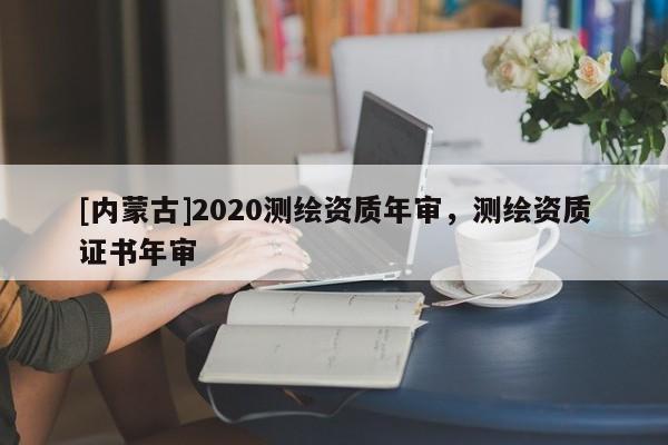 [內(nèi)蒙古]2020測繪資質(zhì)年審，測繪資質(zhì)證書年審