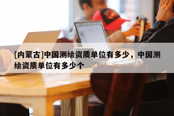[內(nèi)蒙古]中國(guó)測(cè)繪資質(zhì)單位有多少，中國(guó)測(cè)繪資質(zhì)單位有多少個(gè)