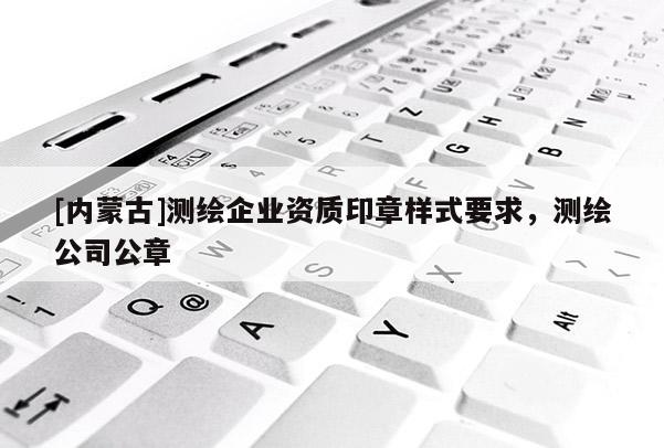 [內蒙古]測繪企業(yè)資質印章樣式要求，測繪公司公章