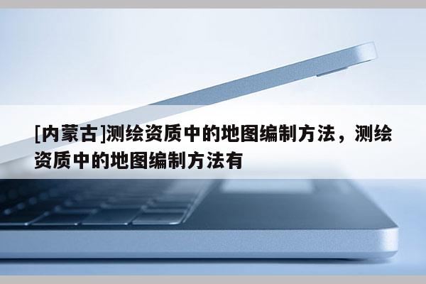 [內(nèi)蒙古]測繪資質(zhì)中的地圖編制方法，測繪資質(zhì)中的地圖編制方法有