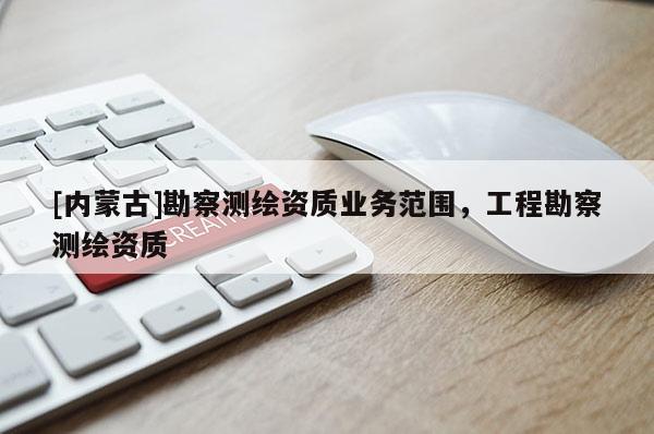 [內(nèi)蒙古]勘察測(cè)繪資質(zhì)業(yè)務(wù)范圍，工程勘察測(cè)繪資質(zhì)