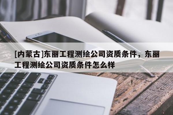 [內(nèi)蒙古]東麗工程測繪公司資質條件，東麗工程測繪公司資質條件怎么樣
