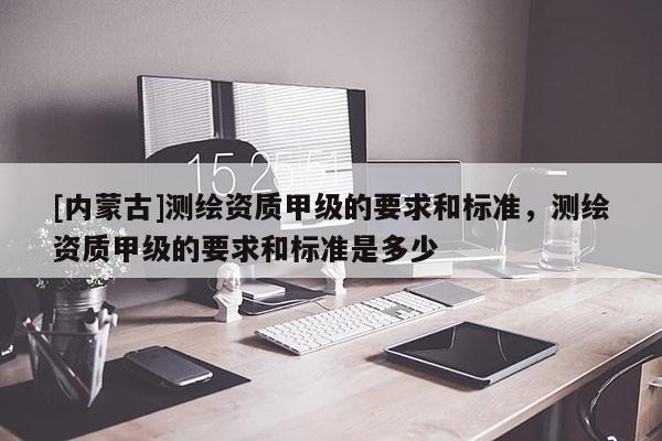 [內(nèi)蒙古]測繪資質(zhì)甲級的要求和標準，測繪資質(zhì)甲級的要求和標準是多少