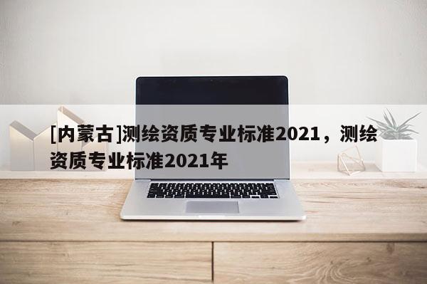 [內(nèi)蒙古]測(cè)繪資質(zhì)專業(yè)標(biāo)準(zhǔn)2021，測(cè)繪資質(zhì)專業(yè)標(biāo)準(zhǔn)2021年