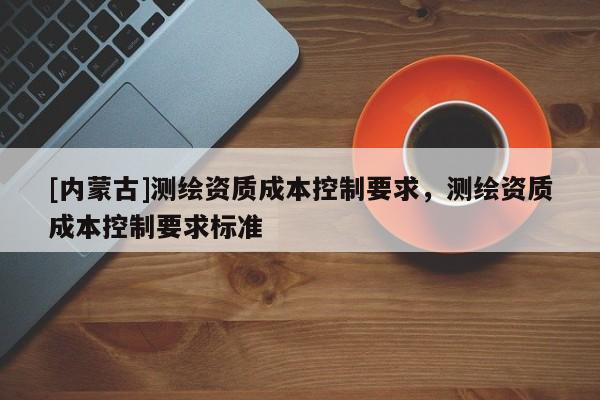 [內(nèi)蒙古]測繪資質(zhì)成本控制要求，測繪資質(zhì)成本控制要求標(biāo)準(zhǔn)