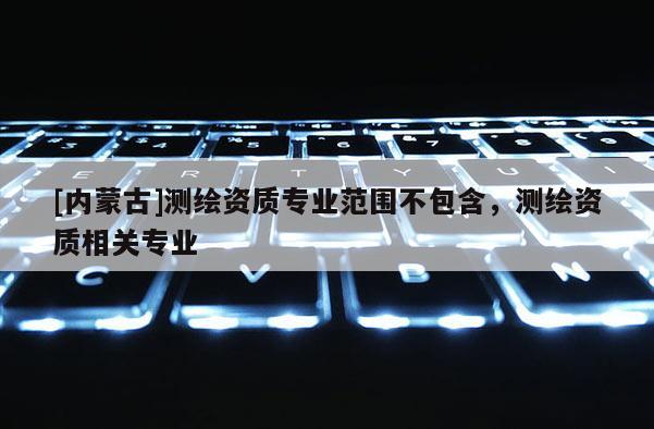 [內(nèi)蒙古]測(cè)繪資質(zhì)專(zhuān)業(yè)范圍不包含，測(cè)繪資質(zhì)相關(guān)專(zhuān)業(yè)