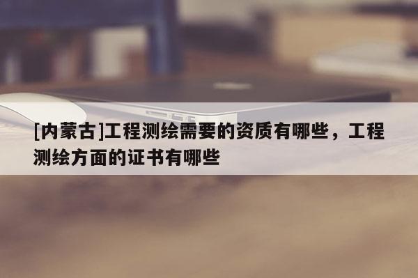 [內(nèi)蒙古]工程測繪需要的資質(zhì)有哪些，工程測繪方面的證書有哪些