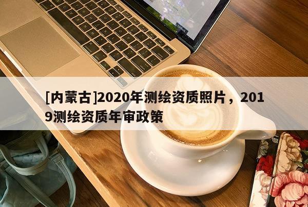 [內(nèi)蒙古]2020年測(cè)繪資質(zhì)照片，2019測(cè)繪資質(zhì)年審政策