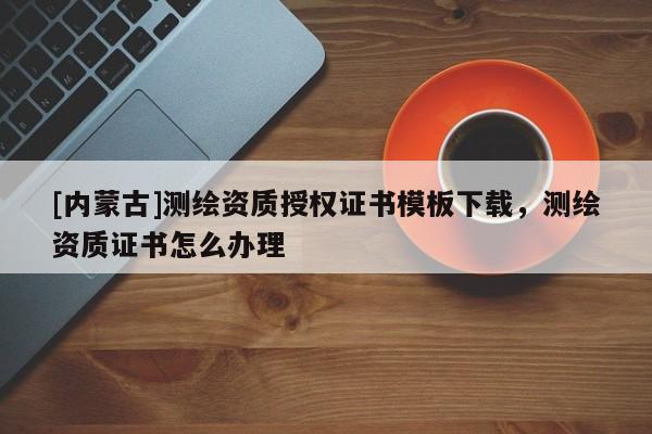[內(nèi)蒙古]測繪資質(zhì)授權(quán)證書模板下載，測繪資質(zhì)證書怎么辦理