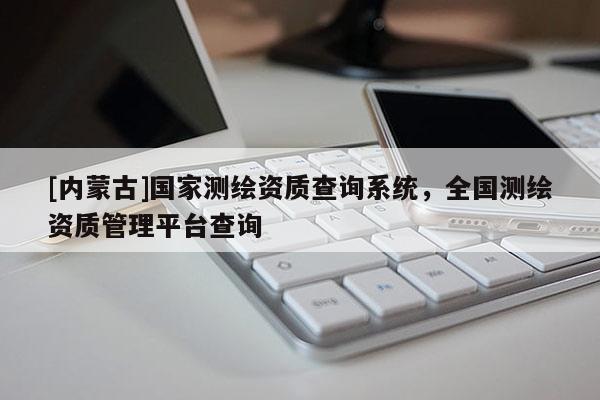 [內(nèi)蒙古]國(guó)家測(cè)繪資質(zhì)查詢系統(tǒng)，全國(guó)測(cè)繪資質(zhì)管理平臺(tái)查詢