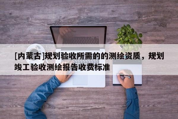 [內(nèi)蒙古]規(guī)劃驗(yàn)收所需的的測繪資質(zhì)，規(guī)劃竣工驗(yàn)收測繪報(bào)告收費(fèi)標(biāo)準(zhǔn)