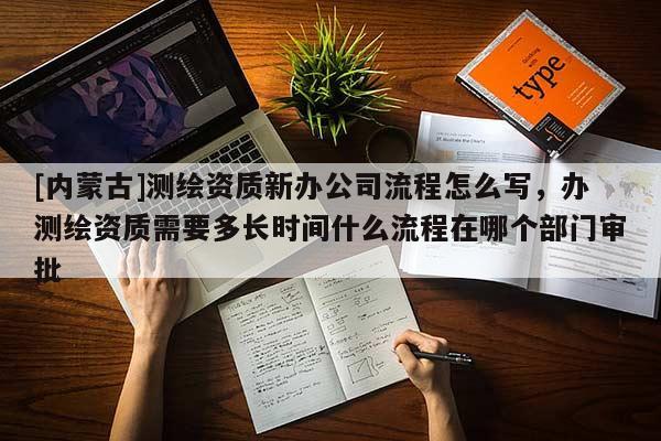 [內(nèi)蒙古]測繪資質(zhì)新辦公司流程怎么寫，辦測繪資質(zhì)需要多長時間什么流程在哪個部門審批