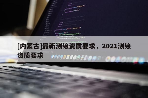 [內(nèi)蒙古]最新測繪資質(zhì)要求，2021測繪資質(zhì)要求