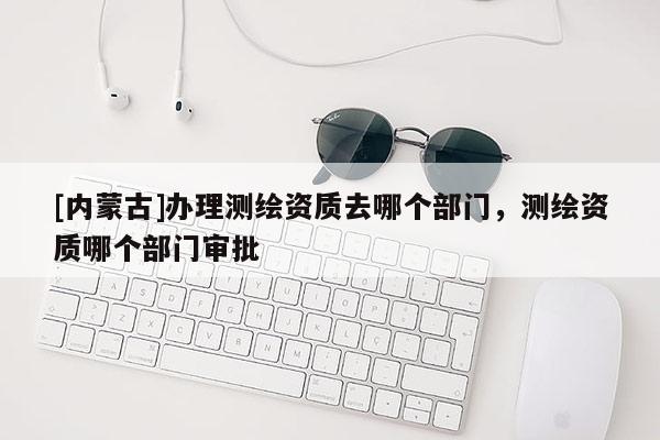 [內(nèi)蒙古]辦理測繪資質(zhì)去哪個部門，測繪資質(zhì)哪個部門審批