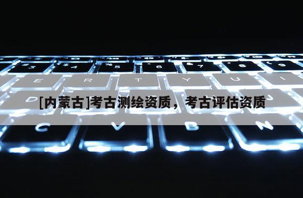 [內(nèi)蒙古]考古測(cè)繪資質(zhì)，考古評(píng)估資質(zhì)