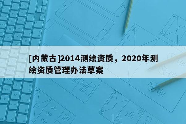 [內(nèi)蒙古]2014測繪資質(zhì)，2020年測繪資質(zhì)管理辦法草案