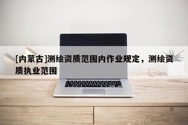[內(nèi)蒙古]測(cè)繪資質(zhì)范圍內(nèi)作業(yè)規(guī)定，測(cè)繪資質(zhì)執(zhí)業(yè)范圍