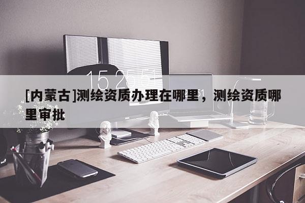 [內(nèi)蒙古]測(cè)繪資質(zhì)辦理在哪里，測(cè)繪資質(zhì)哪里審批