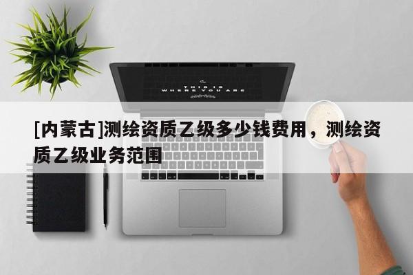 [內(nèi)蒙古]測(cè)繪資質(zhì)乙級(jí)多少錢(qián)費(fèi)用，測(cè)繪資質(zhì)乙級(jí)業(yè)務(wù)范圍