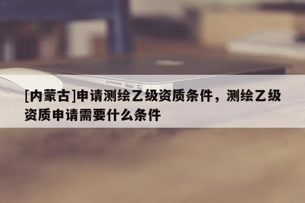 [內(nèi)蒙古]申請測繪乙級資質(zhì)條件，測繪乙級資質(zhì)申請需要什么條件