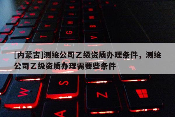 [內(nèi)蒙古]測繪公司乙級資質(zhì)辦理?xiàng)l件，測繪公司乙級資質(zhì)辦理需要些條件